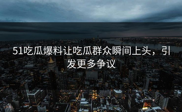 51吃瓜爆料让吃瓜群众瞬间上头，引发更多争议