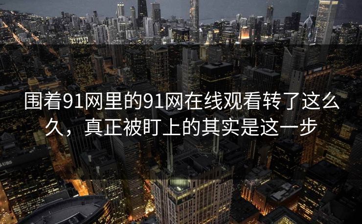 围着91网里的91网在线观看转了这么久，真正被盯上的其实是这一步