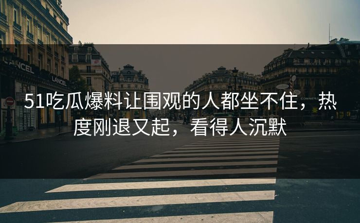 51吃瓜爆料让围观的人都坐不住，热度刚退又起，看得人沉默