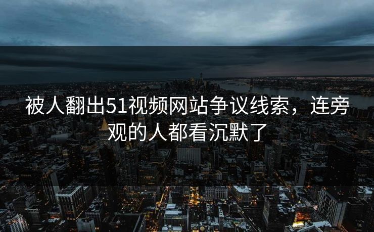 被人翻出51视频网站争议线索，连旁观的人都看沉默了