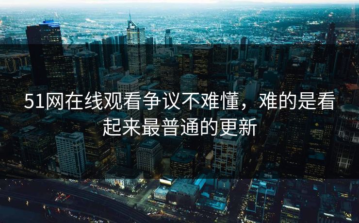 51网在线观看争议不难懂，难的是看起来最普通的更新