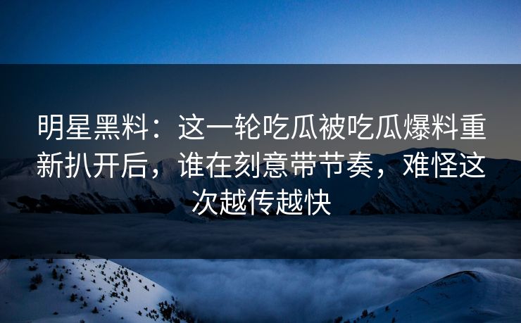 明星黑料：这一轮吃瓜被吃瓜爆料重新扒开后，谁在刻意带节奏，难怪这次越传越快