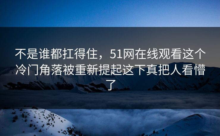 不是谁都扛得住，51网在线观看这个冷门角落被重新提起这下真把人看懵了