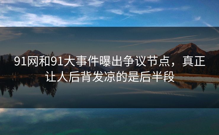 91网和91大事件曝出争议节点，真正让人后背发凉的是后半段