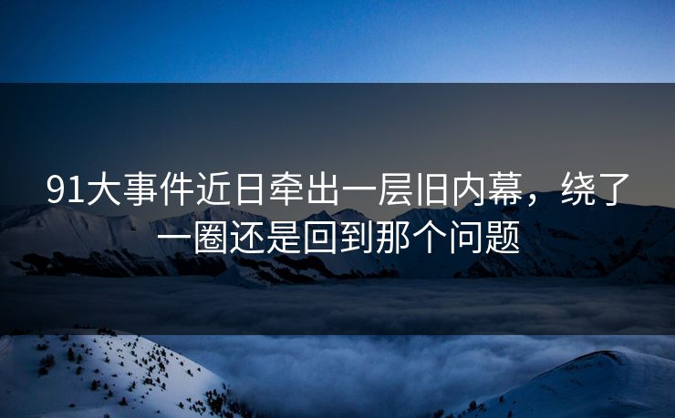 91大事件近日牵出一层旧内幕，绕了一圈还是回到那个问题