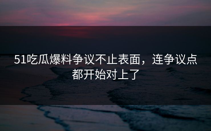 51吃瓜爆料争议不止表面，连争议点都开始对上了