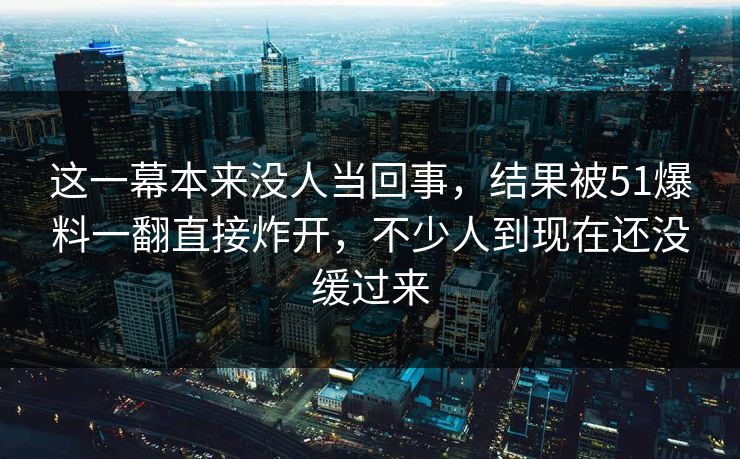 这一幕本来没人当回事，结果被51爆料一翻直接炸开，不少人到现在还没缓过来