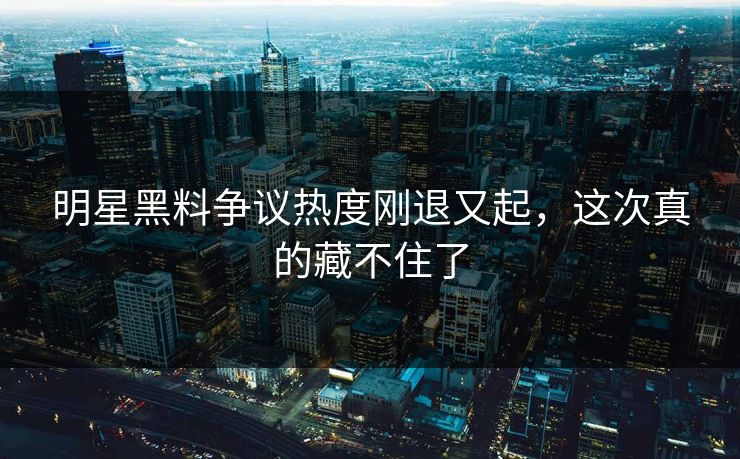 明星黑料争议热度刚退又起，这次真的藏不住了