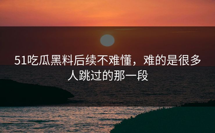 51吃瓜黑料后续不难懂，难的是很多人跳过的那一段