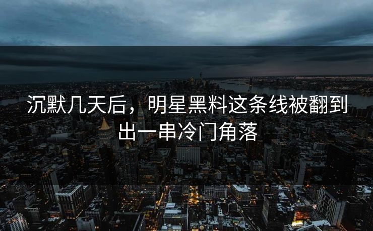 沉默几天后，明星黑料这条线被翻到出一串冷门角落