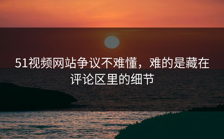 51视频网站争议不难懂，难的是藏在评论区里的细节