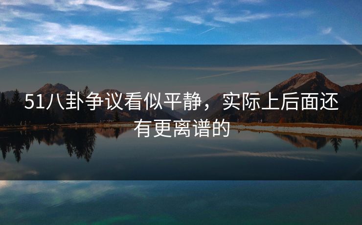 51八卦争议看似平静，实际上后面还有更离谱的