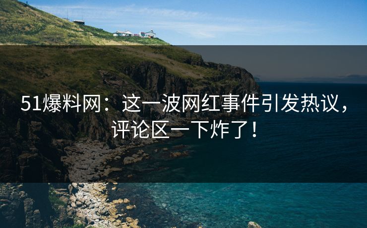 51爆料网：这一波网红事件引发热议，评论区一下炸了！