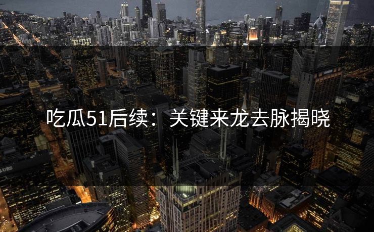 吃瓜51后续：关键来龙去脉揭晓