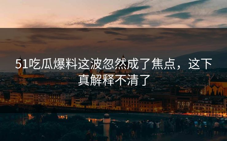 51吃瓜爆料这波忽然成了焦点，这下真解释不清了