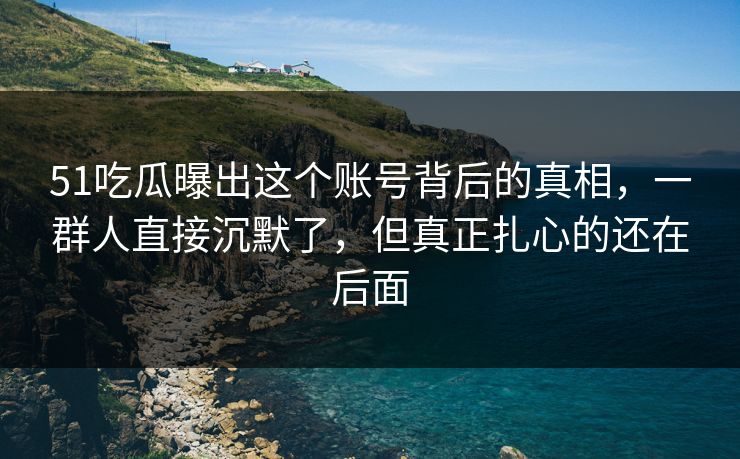 51吃瓜曝出这个账号背后的真相，一群人直接沉默了，但真正扎心的还在后面