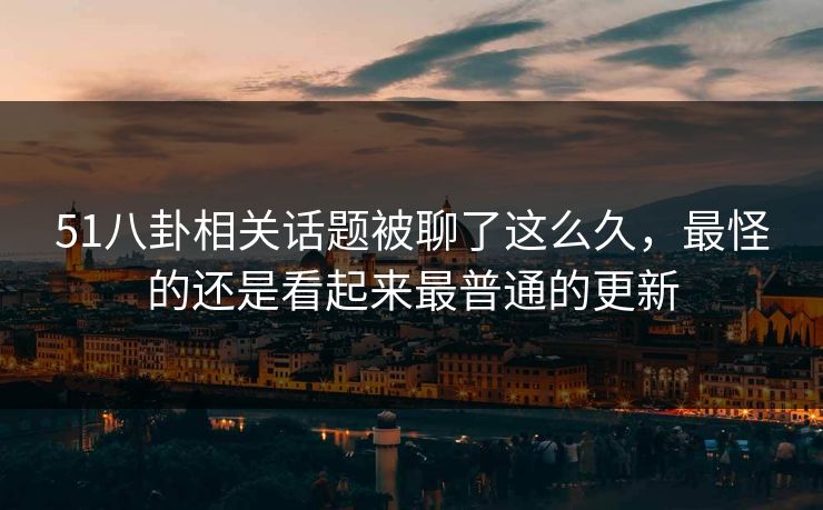 51八卦相关话题被聊了这么久，最怪的还是看起来最普通的更新