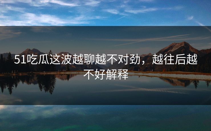 51吃瓜这波越聊越不对劲，越往后越不好解释