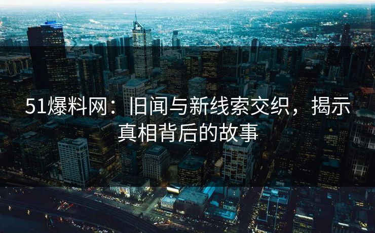 51爆料网：旧闻与新线索交织，揭示真相背后的故事