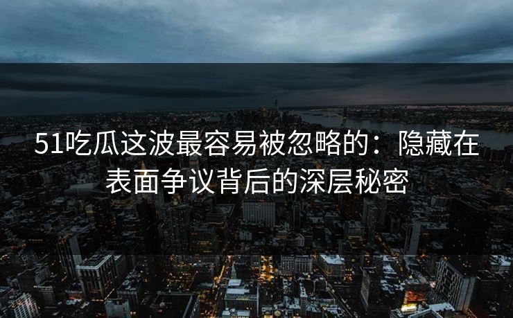51吃瓜这波最容易被忽略的：隐藏在表面争议背后的深层秘密