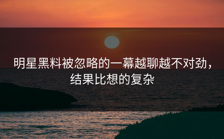 明星黑料被忽略的一幕越聊越不对劲，结果比想的复杂