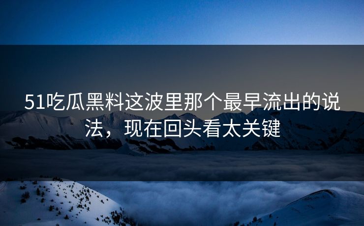 51吃瓜黑料这波里那个最早流出的说法，现在回头看太关键