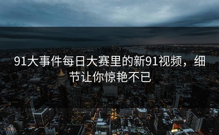 91大事件每日大赛里的新91视频，细节让你惊艳不已
