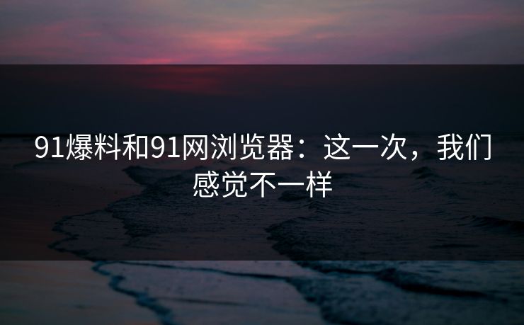 91爆料和91网浏览器：这一次，我们感觉不一样