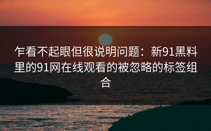 乍看不起眼但很说明问题：新91黑料里的91网在线观看的被忽略的标签组合