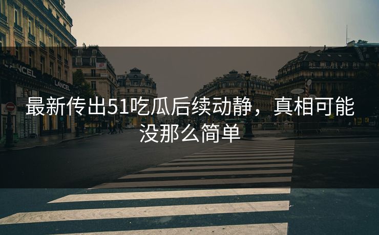 最新传出51吃瓜后续动静，真相可能没那么简单