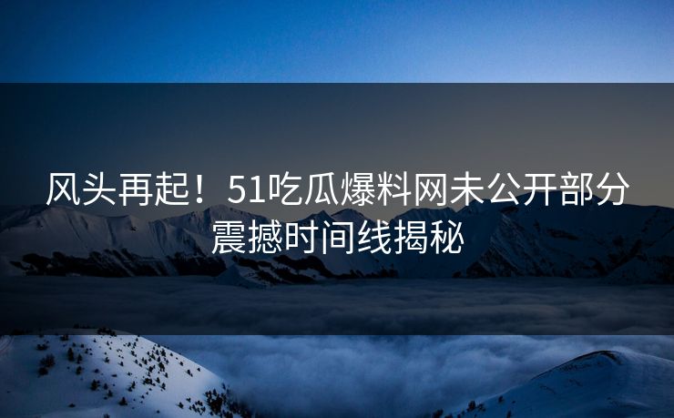 风头再起！51吃瓜爆料网未公开部分震撼时间线揭秘