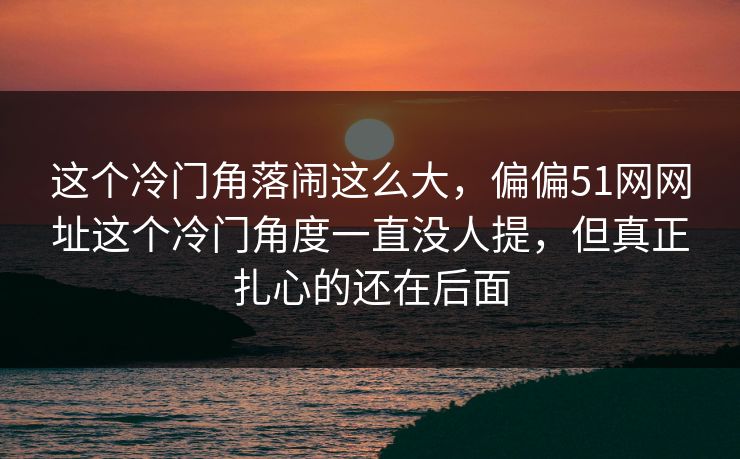 这个冷门角落闹这么大，偏偏51网网址这个冷门角度一直没人提，但真正扎心的还在后面