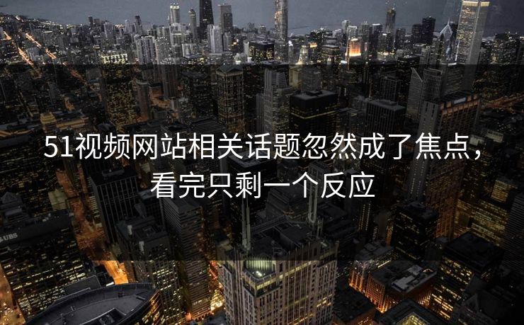 51视频网站相关话题忽然成了焦点，看完只剩一个反应