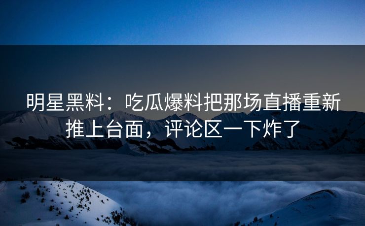 明星黑料：吃瓜爆料把那场直播重新推上台面，评论区一下炸了