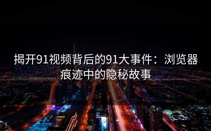 揭开91视频背后的91大事件：浏览器痕迹中的隐秘故事