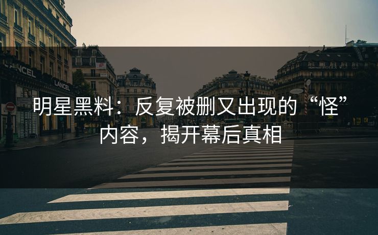明星黑料：反复被删又出现的“怪”内容，揭开幕后真相