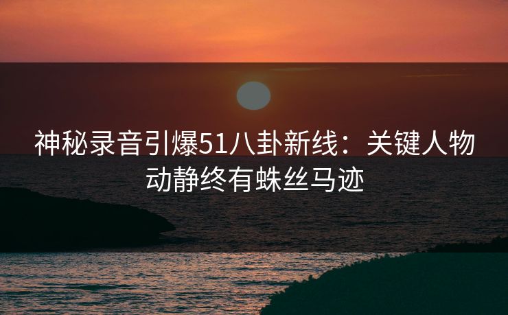 神秘录音引爆51八卦新线：关键人物动静终有蛛丝马迹