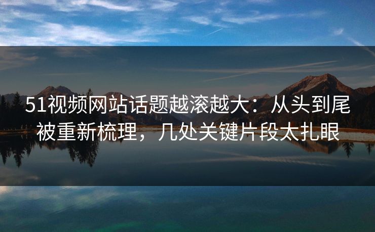 51视频网站话题越滚越大:从头到尾被重新梳理,几处关键片段太扎眼 51视频网站话题越滚越大:从头到尾被重新梳理,几处关键片段太扎眼