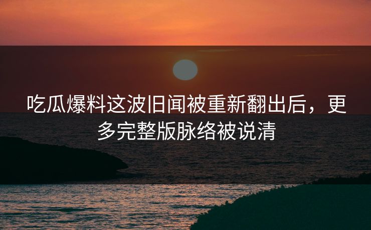吃瓜爆料这波旧闻被重新翻出后,更多完整版脉络被说清 吃瓜爆料这波旧闻被重新翻出后,更多完整版脉络被说清