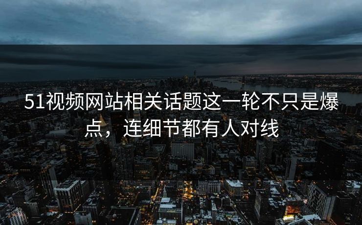 51视频网站相关话题这一轮不只是爆点，连细节都有人对线