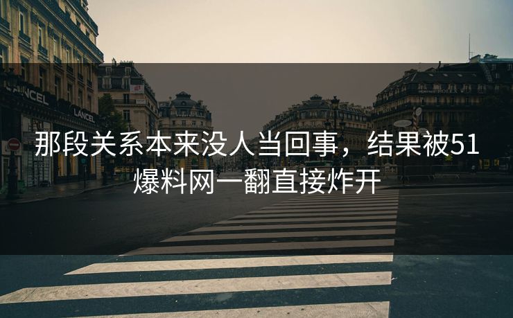那段关系本来没人当回事，结果被51爆料网一翻直接炸开