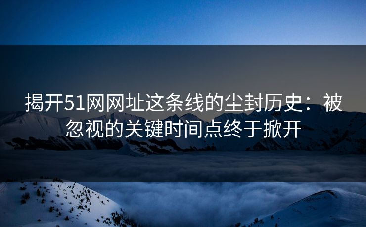 揭开51网网址这条线的尘封历史：被忽视的关键时间点终于掀开