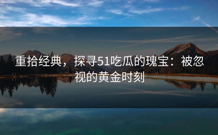重拾经典，探寻51吃瓜的瑰宝：被忽视的黄金时刻