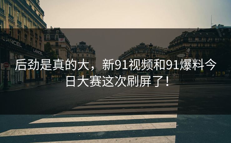 后劲是真的大，新91视频和91爆料今日大赛这次刷屏了！