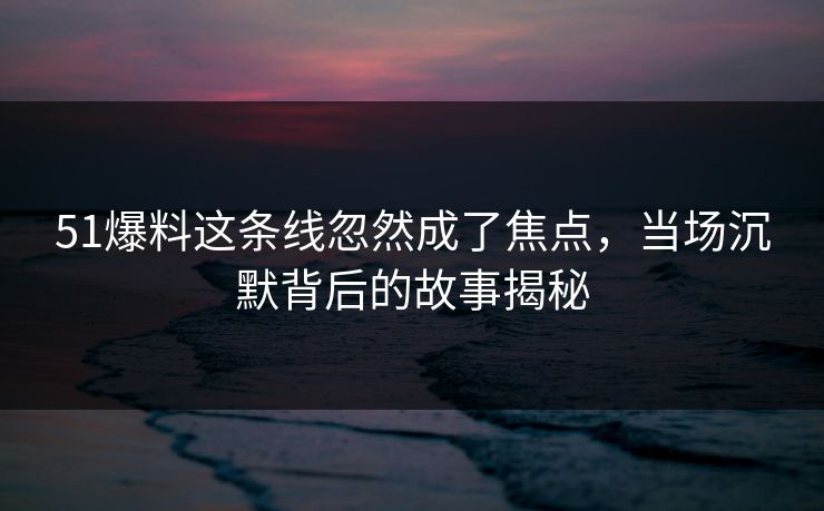 51爆料这条线忽然成了焦点，当场沉默背后的故事揭秘