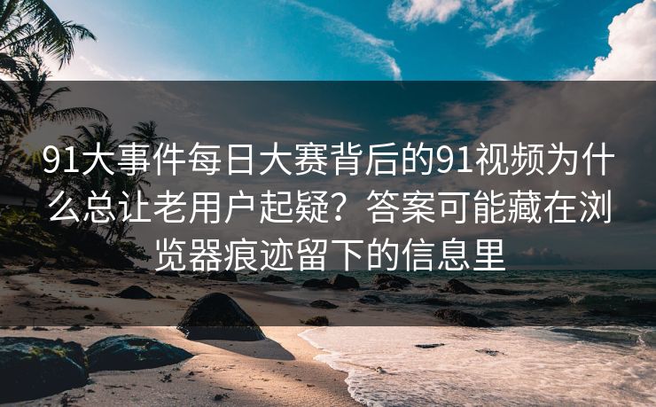 91大事件每日大赛背后的91视频为什么总让老用户起疑?答案可能藏在浏览器痕迹留下的信息里 91大事件每日大赛背后的91视频为什么总让老用户起疑?答案可能藏在浏览器痕迹留下的信息里