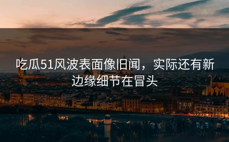 吃瓜51风波表面像旧闻，实际还有新边缘细节在冒头
