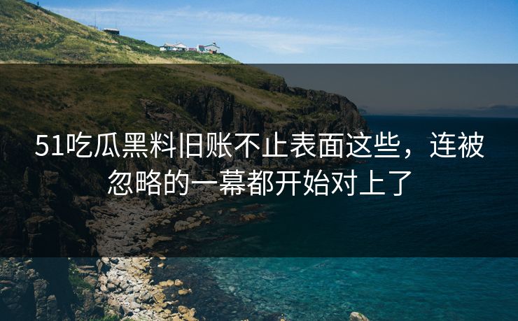 51吃瓜黑料旧账不止表面这些,连被忽略的一幕都开始对上了 51吃瓜黑料旧账不止表面这些,连被忽略的一幕都开始对上了