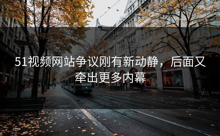 51视频网站争议刚有新动静，后面又牵出更多内幕