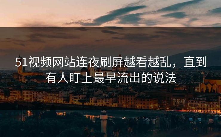 51视频网站连夜刷屏越看越乱，直到有人盯上最早流出的说法